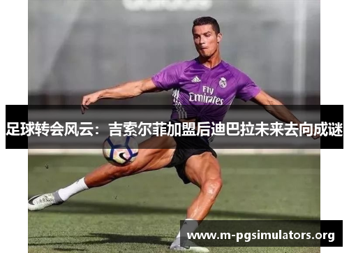 足球转会风云：吉索尔菲加盟后迪巴拉未来去向成谜