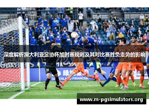 深度解析澳大利亚足协杯加时赛规则及其对比赛胜负走势的影响